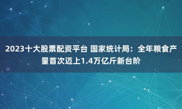 2023十大股票配资平台 国家统计局：全年粮食产量首次迈上1.4万亿斤新台阶