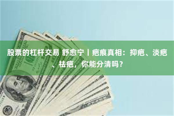 股票的杠杆交易 舒愈宁丨疤痕真相：抑疤、淡疤、祛疤，你能分清吗？