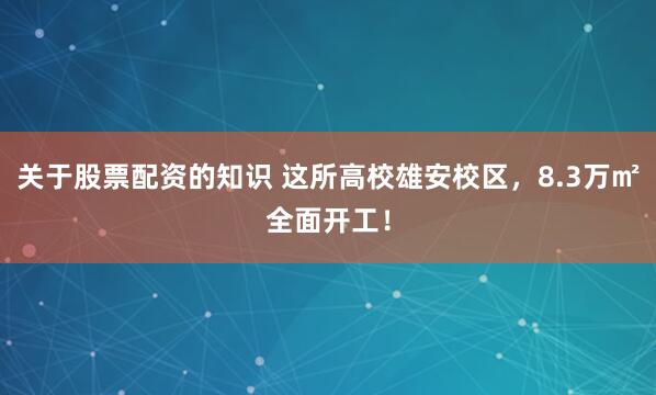 关于股票配资的知识 这所高校雄安校区，8.3万㎡全面开工！