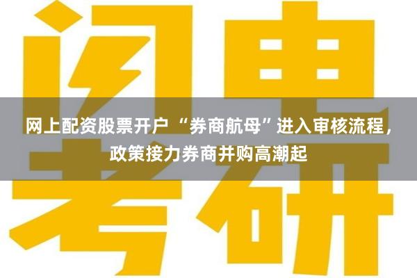 网上配资股票开户 “券商航母”进入审核流程，政策接力券商并购高潮起