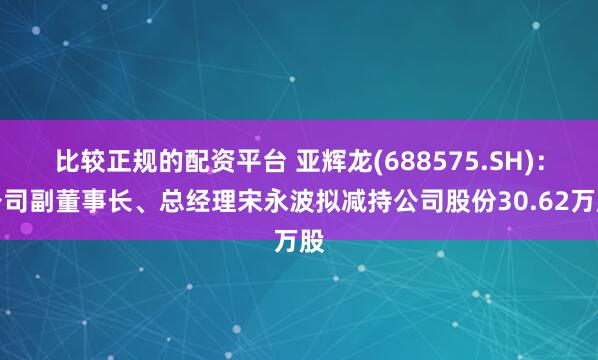 比较正规的配资平台 亚辉龙(688575.SH)：公司副董事长、总经理宋永波拟减持公司股份30.62万股