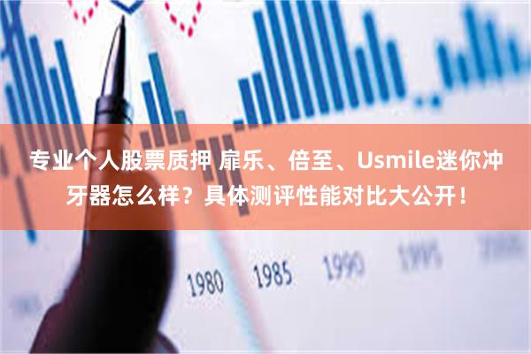 专业个人股票质押 扉乐、倍至、Usmile迷你冲牙器怎么样？具体测评性能对比大公开！