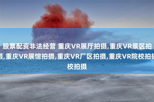 股票配资非法经营 重庆VR展厅拍摄,重庆VR景区拍摄,重庆VR展馆拍摄,重庆VR厂区拍摄,重庆VR院校拍摄