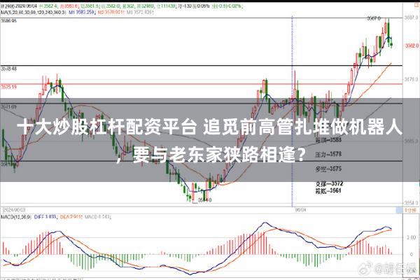 十大炒股杠杆配资平台 追觅前高管扎堆做机器人，要与老东家狭路相逢？