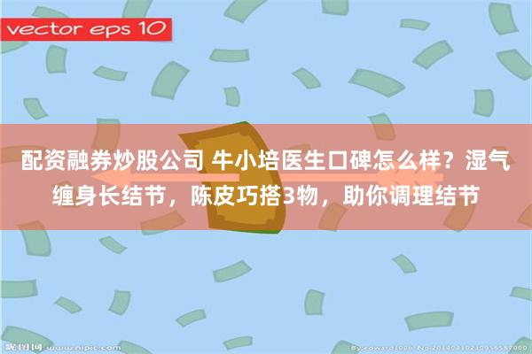 配资融券炒股公司 牛小培医生口碑怎么样？湿气缠身长结节，陈皮巧搭3物，助你调理结节