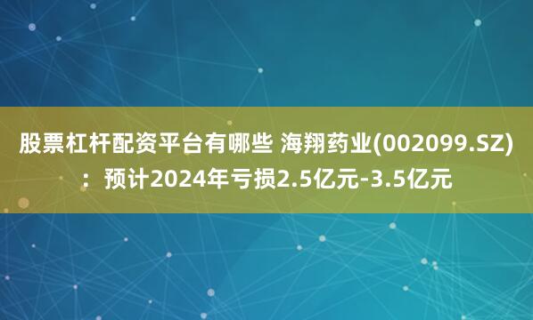 股票杠杆配资平台有哪些 海翔药业(002099.SZ)：预计2024年亏损2.5亿元-3.5亿元