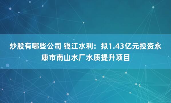 炒股有哪些公司 钱江水利：拟1.43亿元投资永康市南山水厂水质提升项目