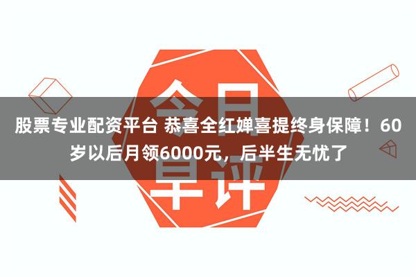 股票专业配资平台 恭喜全红婵喜提终身保障！60岁以后月领6000元，后半生无忧了