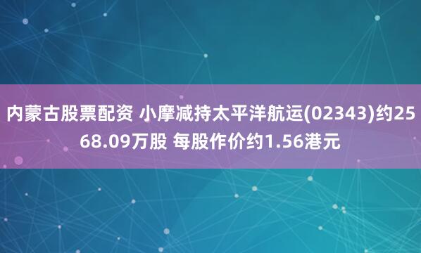 内蒙古股票配资 小摩减持太平洋航运(02343)约2568.09万股 每股作价约1.56港元