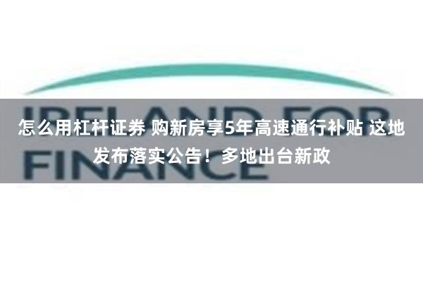 怎么用杠杆证券 购新房享5年高速通行补贴 这地发布落实公告！多地出台新政