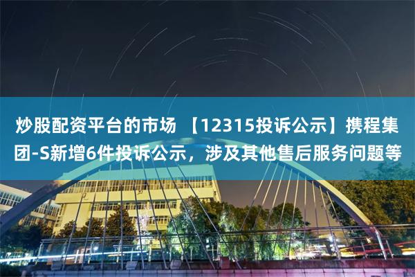 炒股配资平台的市场 【12315投诉公示】携程集团-S新增6件投诉公示，涉及其他售后服务问题等