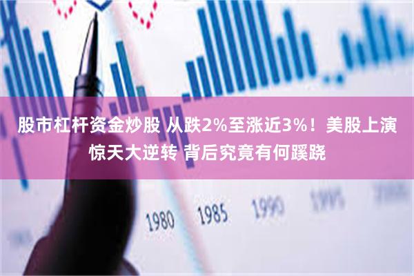 股市杠杆资金炒股 从跌2%至涨近3%！美股上演惊天大逆转 背后究竟有何蹊跷