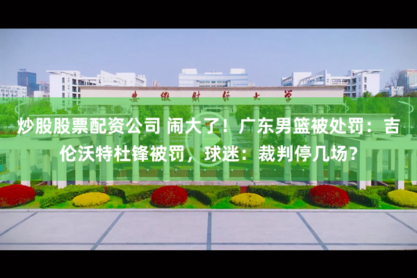 炒股股票配资公司 闹大了！广东男篮被处罚：吉伦沃特杜锋被罚，球迷：裁判停几场？